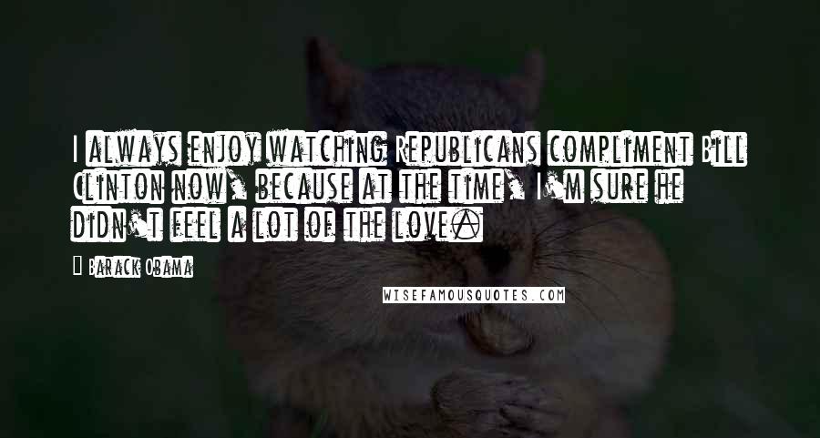 Barack Obama Quotes: I always enjoy watching Republicans compliment Bill Clinton now, because at the time, I'm sure he didn't feel a lot of the love.