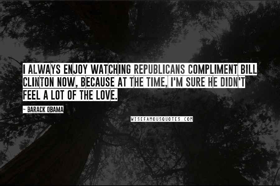 Barack Obama Quotes: I always enjoy watching Republicans compliment Bill Clinton now, because at the time, I'm sure he didn't feel a lot of the love.