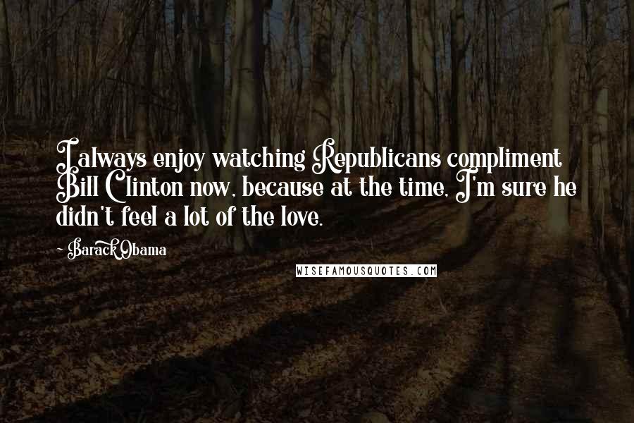 Barack Obama Quotes: I always enjoy watching Republicans compliment Bill Clinton now, because at the time, I'm sure he didn't feel a lot of the love.