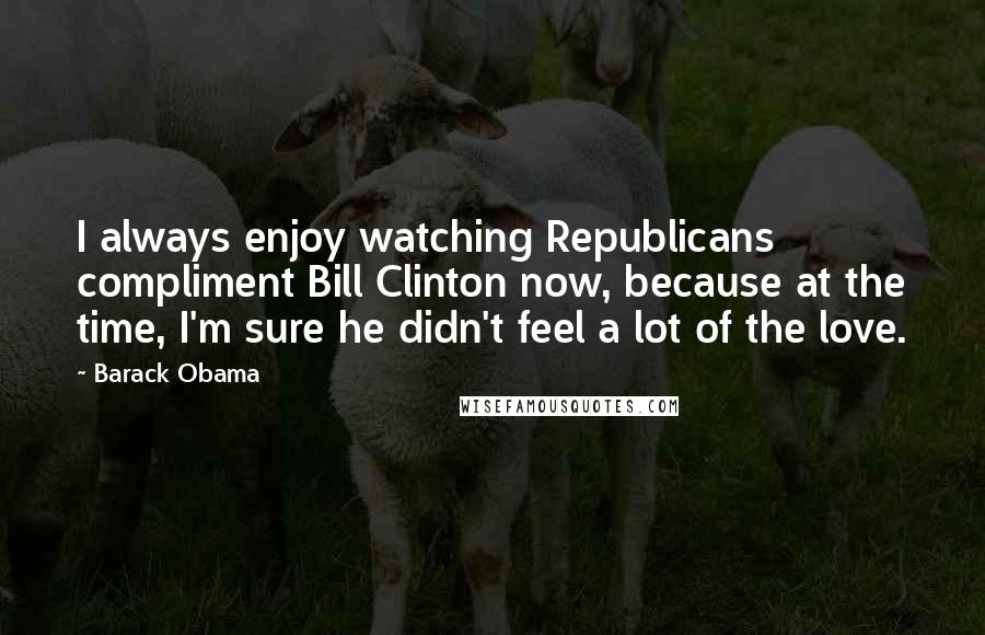 Barack Obama Quotes: I always enjoy watching Republicans compliment Bill Clinton now, because at the time, I'm sure he didn't feel a lot of the love.