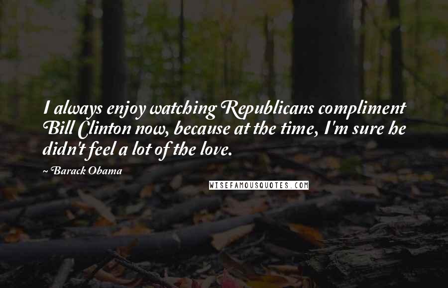 Barack Obama Quotes: I always enjoy watching Republicans compliment Bill Clinton now, because at the time, I'm sure he didn't feel a lot of the love.