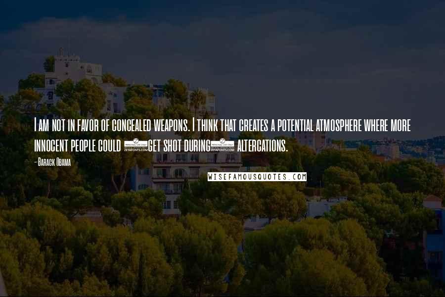 Barack Obama Quotes: I am not in favor of concealed weapons. I think that creates a potential atmosphere where more innocent people could (get shot during) altercations.