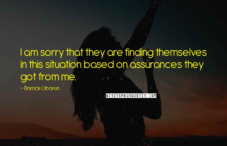 Barack Obama Quotes: I am sorry that they are finding themselves in this situation based on assurances they got from me.