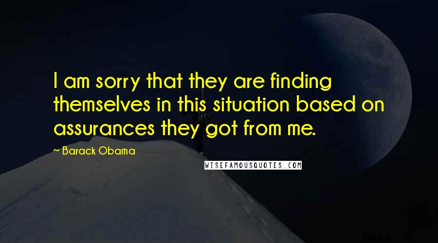 Barack Obama Quotes: I am sorry that they are finding themselves in this situation based on assurances they got from me.