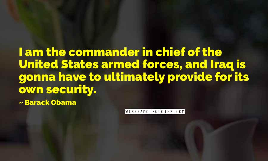 Barack Obama Quotes: I am the commander in chief of the United States armed forces, and Iraq is gonna have to ultimately provide for its own security.