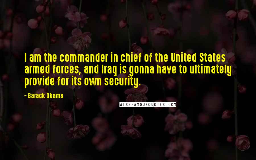 Barack Obama Quotes: I am the commander in chief of the United States armed forces, and Iraq is gonna have to ultimately provide for its own security.