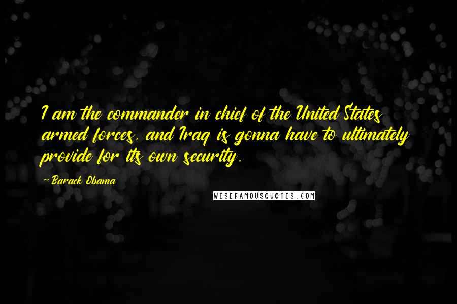 Barack Obama Quotes: I am the commander in chief of the United States armed forces, and Iraq is gonna have to ultimately provide for its own security.