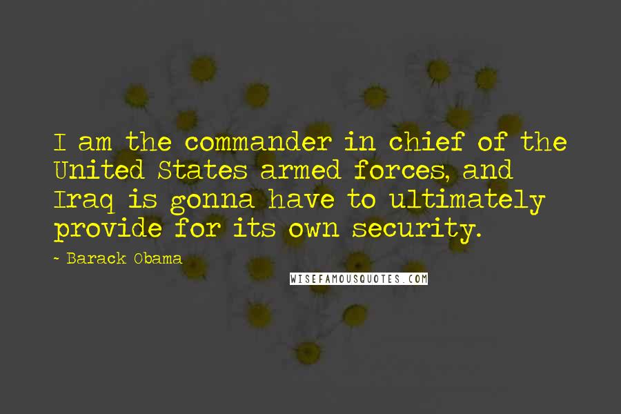 Barack Obama Quotes: I am the commander in chief of the United States armed forces, and Iraq is gonna have to ultimately provide for its own security.