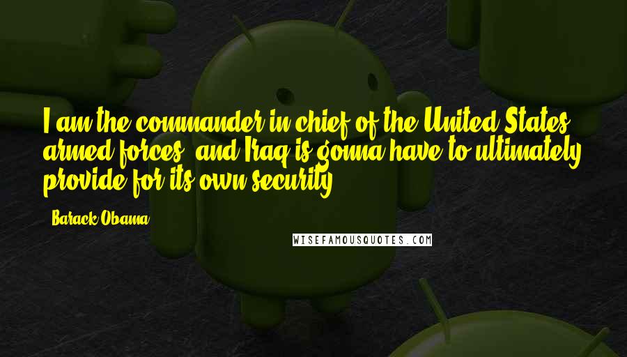 Barack Obama Quotes: I am the commander in chief of the United States armed forces, and Iraq is gonna have to ultimately provide for its own security.