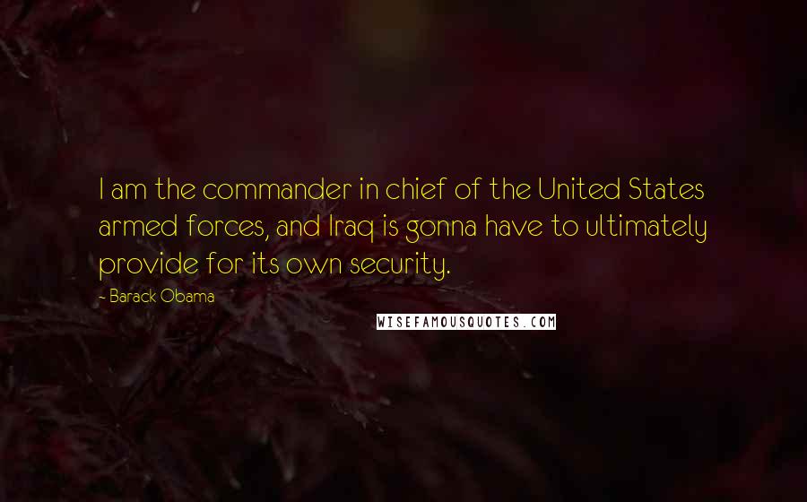 Barack Obama Quotes: I am the commander in chief of the United States armed forces, and Iraq is gonna have to ultimately provide for its own security.