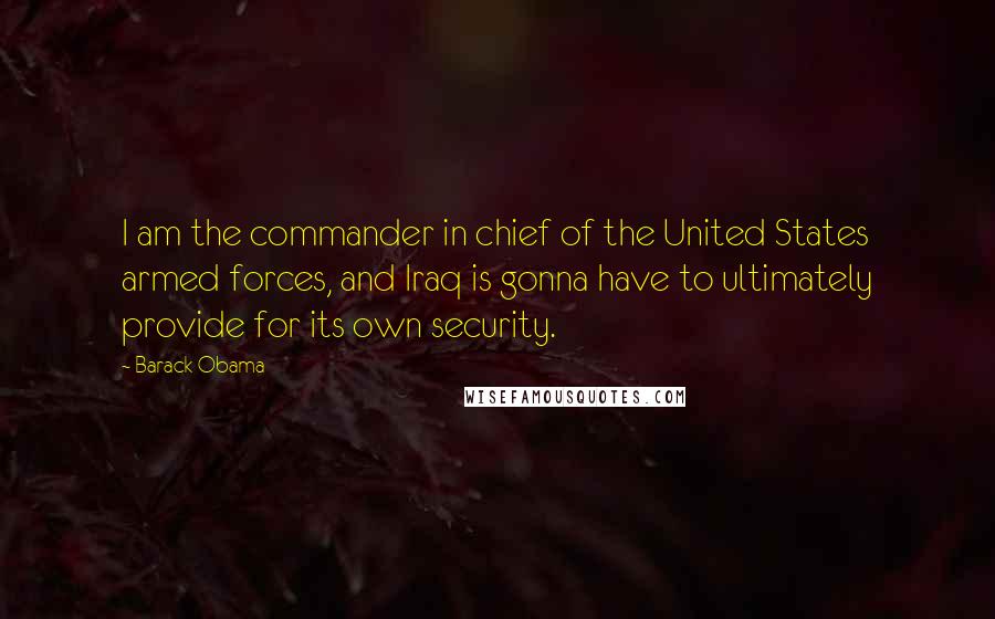 Barack Obama Quotes: I am the commander in chief of the United States armed forces, and Iraq is gonna have to ultimately provide for its own security.