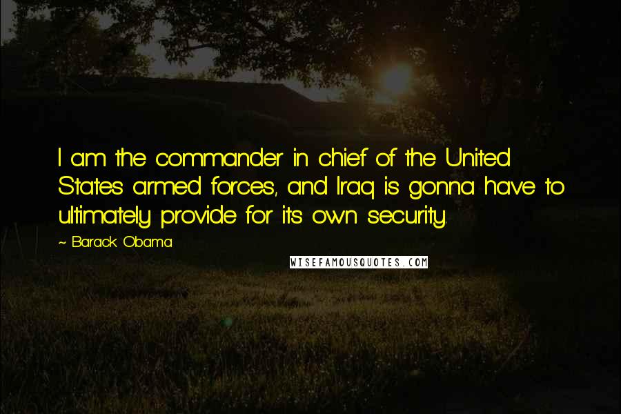 Barack Obama Quotes: I am the commander in chief of the United States armed forces, and Iraq is gonna have to ultimately provide for its own security.