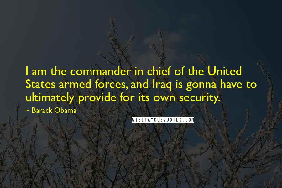 Barack Obama Quotes: I am the commander in chief of the United States armed forces, and Iraq is gonna have to ultimately provide for its own security.