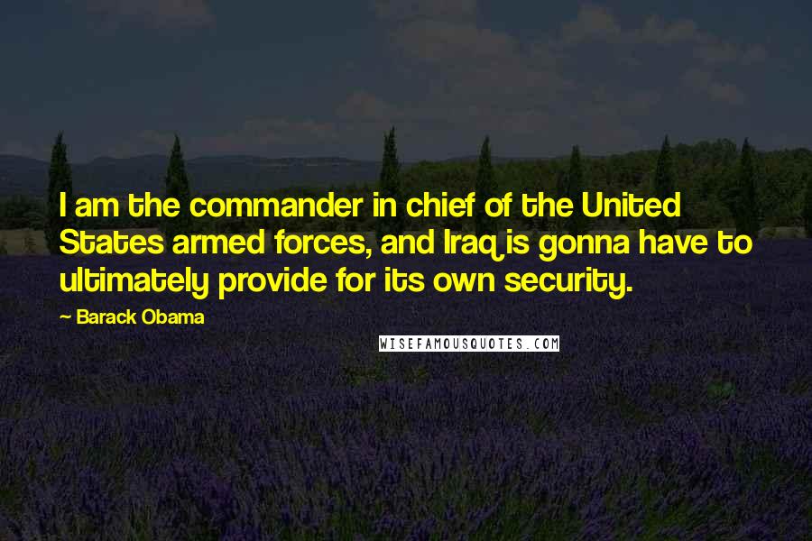 Barack Obama Quotes: I am the commander in chief of the United States armed forces, and Iraq is gonna have to ultimately provide for its own security.