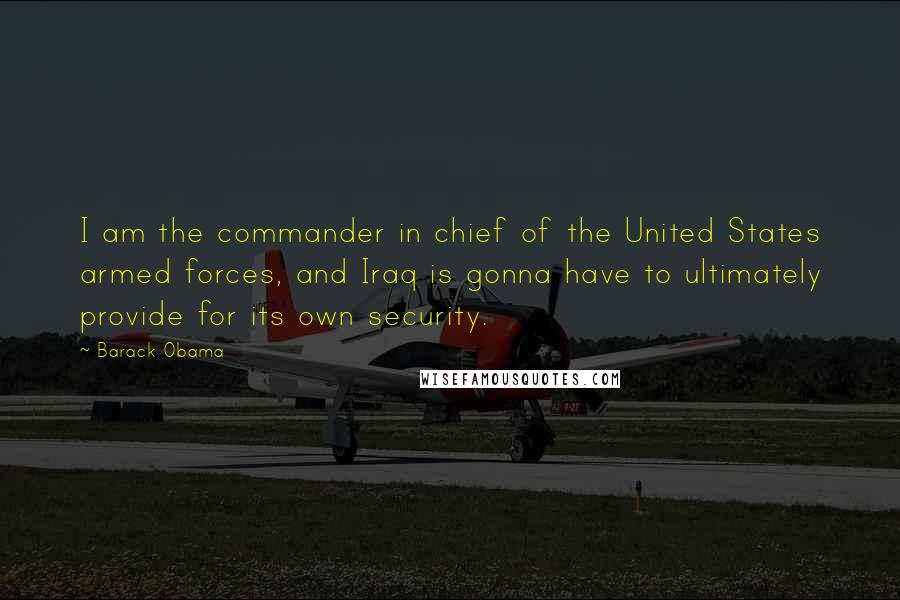 Barack Obama Quotes: I am the commander in chief of the United States armed forces, and Iraq is gonna have to ultimately provide for its own security.