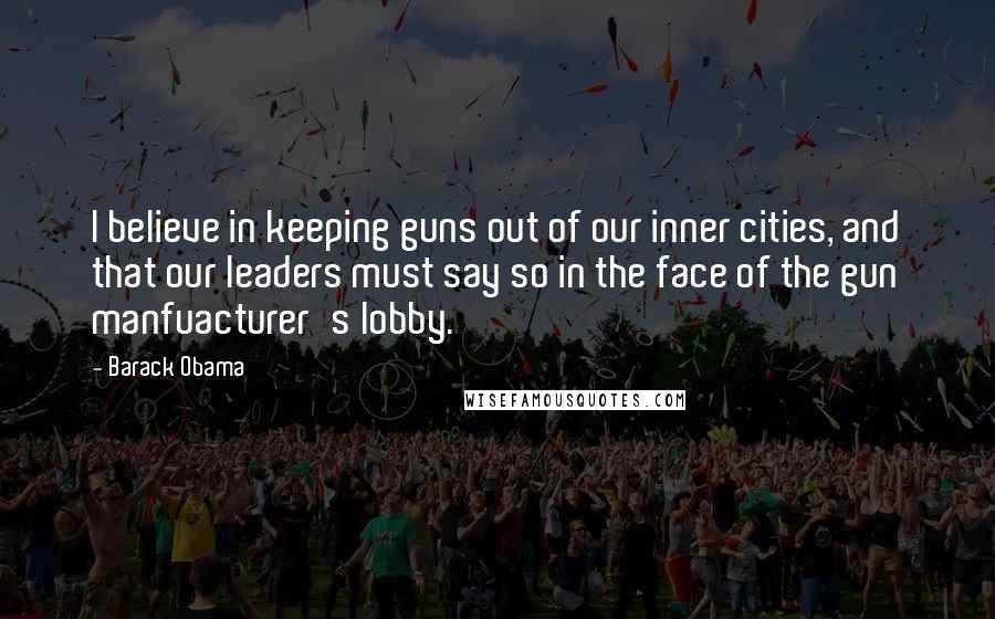 Barack Obama Quotes: I believe in keeping guns out of our inner cities, and that our leaders must say so in the face of the gun manfuacturer's lobby.