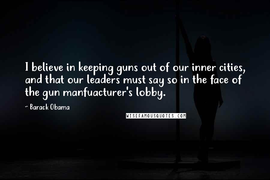 Barack Obama Quotes: I believe in keeping guns out of our inner cities, and that our leaders must say so in the face of the gun manfuacturer's lobby.