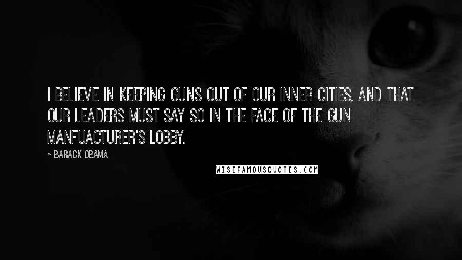 Barack Obama Quotes: I believe in keeping guns out of our inner cities, and that our leaders must say so in the face of the gun manfuacturer's lobby.