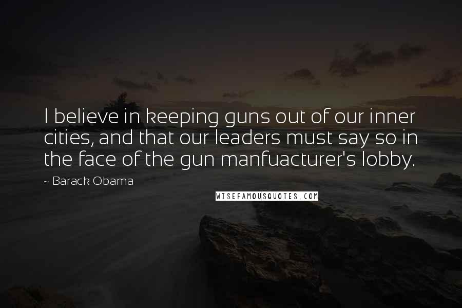 Barack Obama Quotes: I believe in keeping guns out of our inner cities, and that our leaders must say so in the face of the gun manfuacturer's lobby.