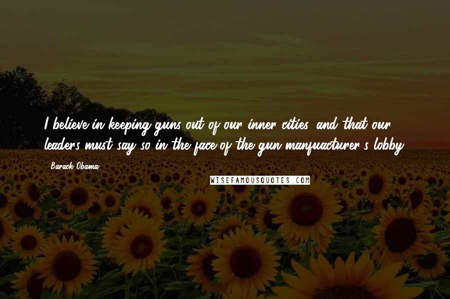 Barack Obama Quotes: I believe in keeping guns out of our inner cities, and that our leaders must say so in the face of the gun manfuacturer's lobby.