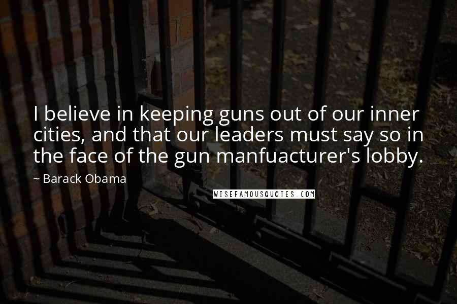 Barack Obama Quotes: I believe in keeping guns out of our inner cities, and that our leaders must say so in the face of the gun manfuacturer's lobby.