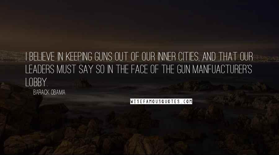 Barack Obama Quotes: I believe in keeping guns out of our inner cities, and that our leaders must say so in the face of the gun manfuacturer's lobby.