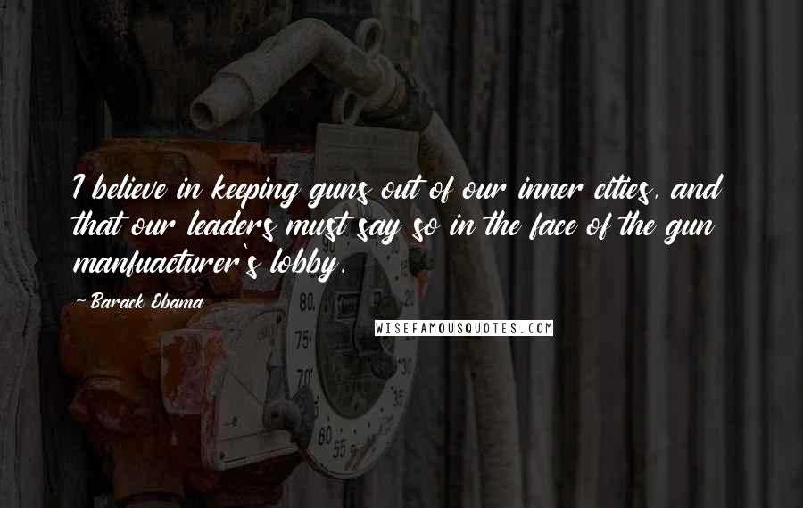 Barack Obama Quotes: I believe in keeping guns out of our inner cities, and that our leaders must say so in the face of the gun manfuacturer's lobby.