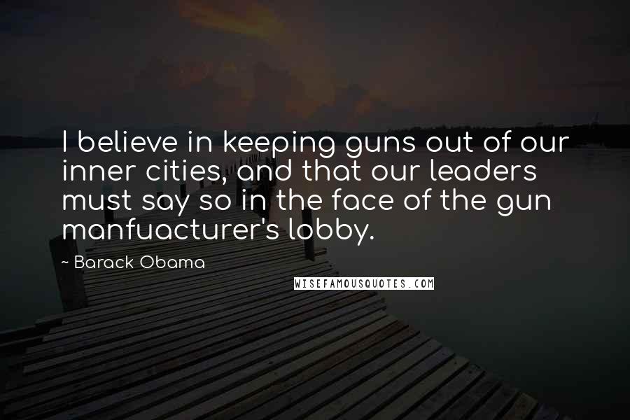 Barack Obama Quotes: I believe in keeping guns out of our inner cities, and that our leaders must say so in the face of the gun manfuacturer's lobby.