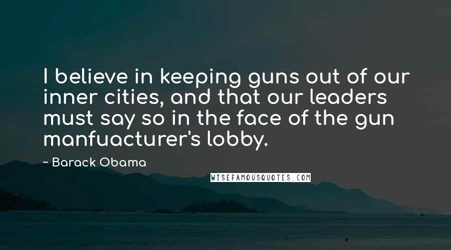 Barack Obama Quotes: I believe in keeping guns out of our inner cities, and that our leaders must say so in the face of the gun manfuacturer's lobby.