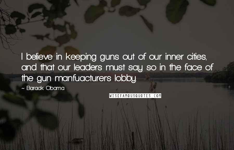 Barack Obama Quotes: I believe in keeping guns out of our inner cities, and that our leaders must say so in the face of the gun manfuacturer's lobby.