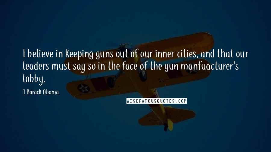 Barack Obama Quotes: I believe in keeping guns out of our inner cities, and that our leaders must say so in the face of the gun manfuacturer's lobby.