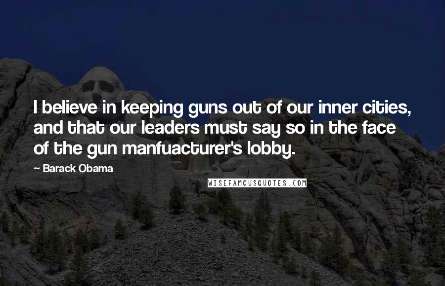 Barack Obama Quotes: I believe in keeping guns out of our inner cities, and that our leaders must say so in the face of the gun manfuacturer's lobby.