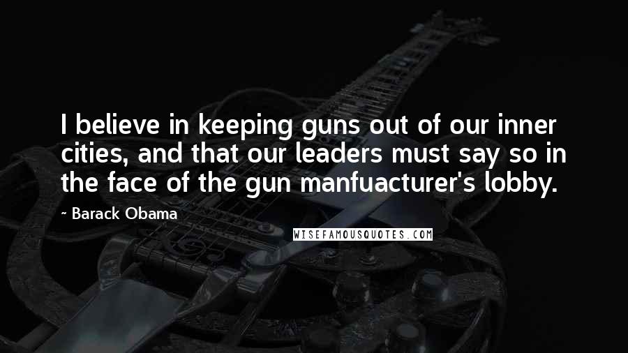 Barack Obama Quotes: I believe in keeping guns out of our inner cities, and that our leaders must say so in the face of the gun manfuacturer's lobby.