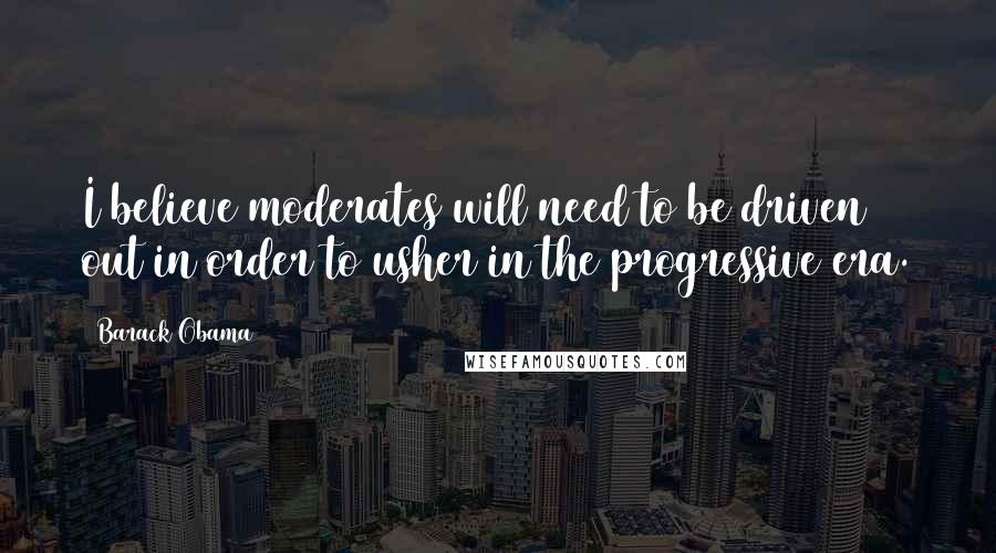 Barack Obama Quotes: I believe moderates will need to be driven out in order to usher in the progressive era.