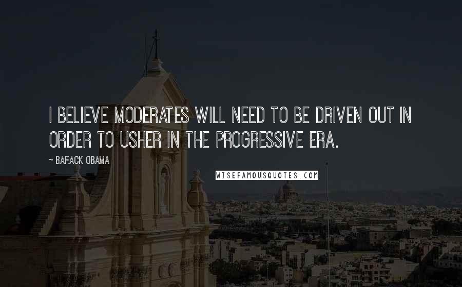 Barack Obama Quotes: I believe moderates will need to be driven out in order to usher in the progressive era.