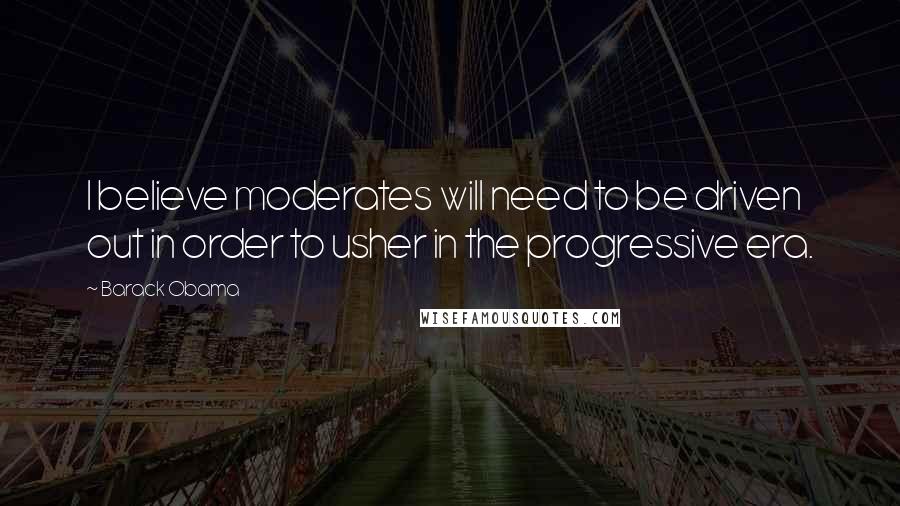 Barack Obama Quotes: I believe moderates will need to be driven out in order to usher in the progressive era.