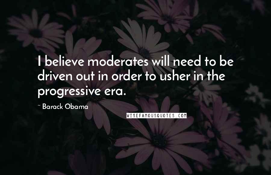 Barack Obama Quotes: I believe moderates will need to be driven out in order to usher in the progressive era.