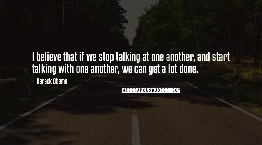 Barack Obama Quotes: I believe that if we stop talking at one another, and start talking with one another, we can get a lot done.