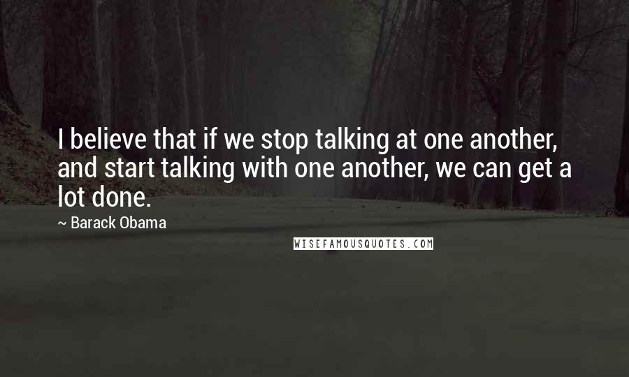 Barack Obama Quotes: I believe that if we stop talking at one another, and start talking with one another, we can get a lot done.