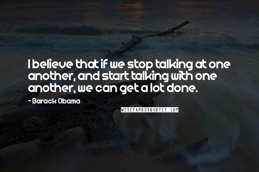 Barack Obama Quotes: I believe that if we stop talking at one another, and start talking with one another, we can get a lot done.
