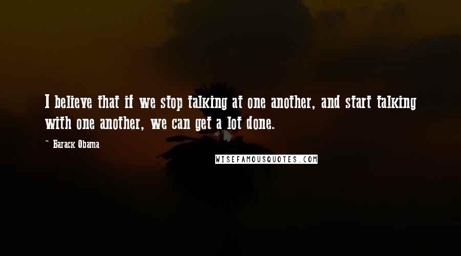 Barack Obama Quotes: I believe that if we stop talking at one another, and start talking with one another, we can get a lot done.