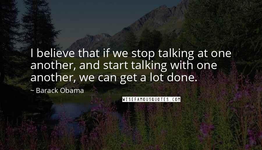 Barack Obama Quotes: I believe that if we stop talking at one another, and start talking with one another, we can get a lot done.