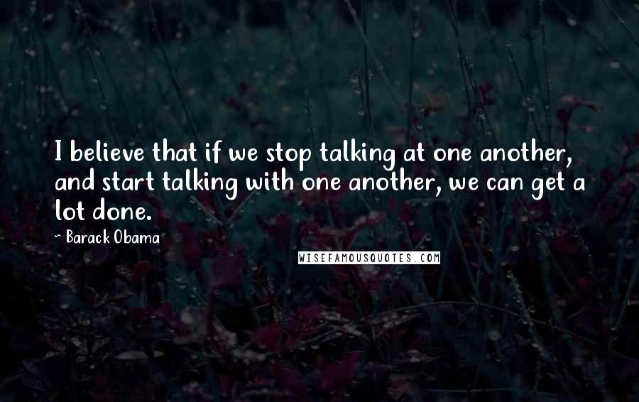 Barack Obama Quotes: I believe that if we stop talking at one another, and start talking with one another, we can get a lot done.