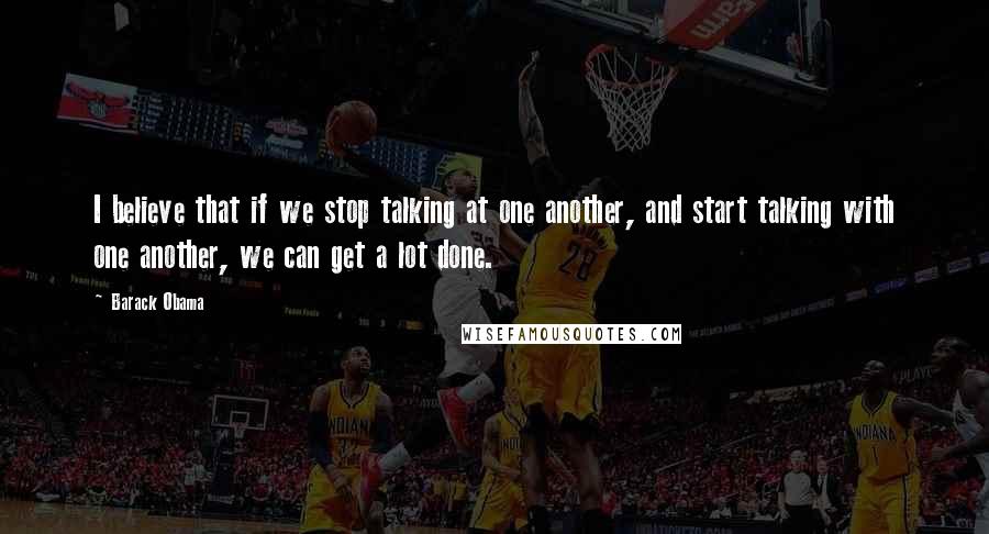 Barack Obama Quotes: I believe that if we stop talking at one another, and start talking with one another, we can get a lot done.