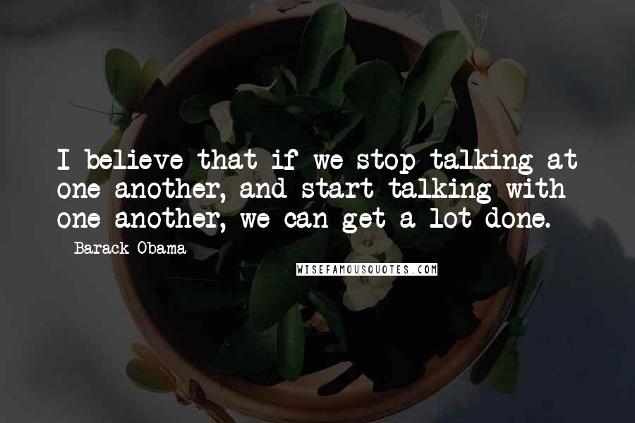 Barack Obama Quotes: I believe that if we stop talking at one another, and start talking with one another, we can get a lot done.