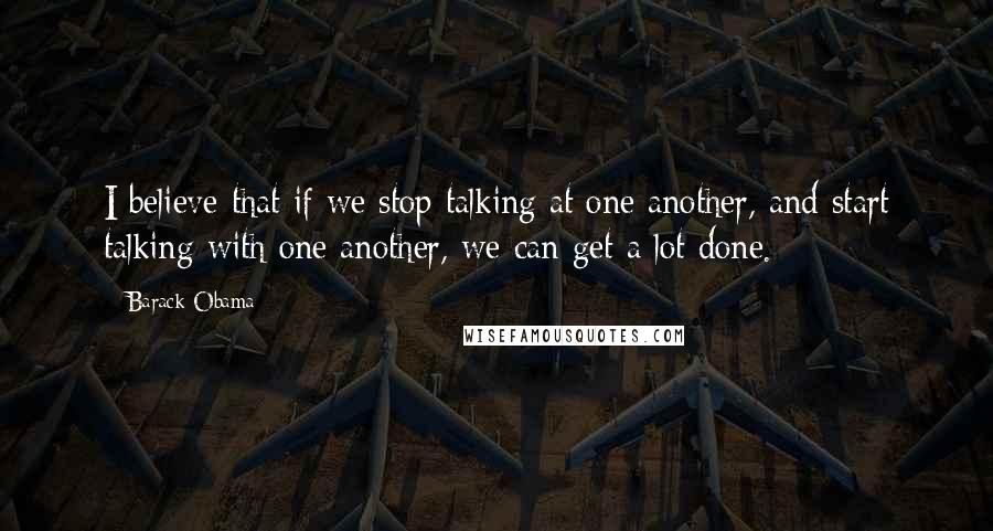 Barack Obama Quotes: I believe that if we stop talking at one another, and start talking with one another, we can get a lot done.