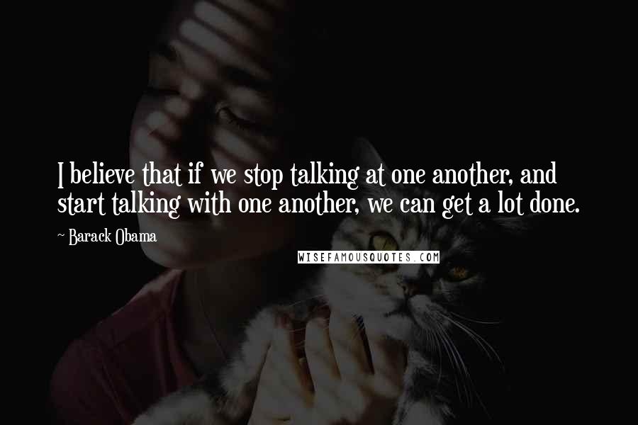 Barack Obama Quotes: I believe that if we stop talking at one another, and start talking with one another, we can get a lot done.