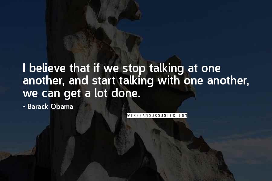 Barack Obama Quotes: I believe that if we stop talking at one another, and start talking with one another, we can get a lot done.