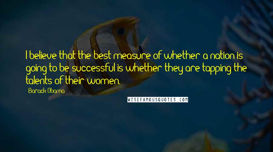 Barack Obama Quotes: I believe that the best measure of whether a nation is going to be successful is whether they are tapping the talents of their women.