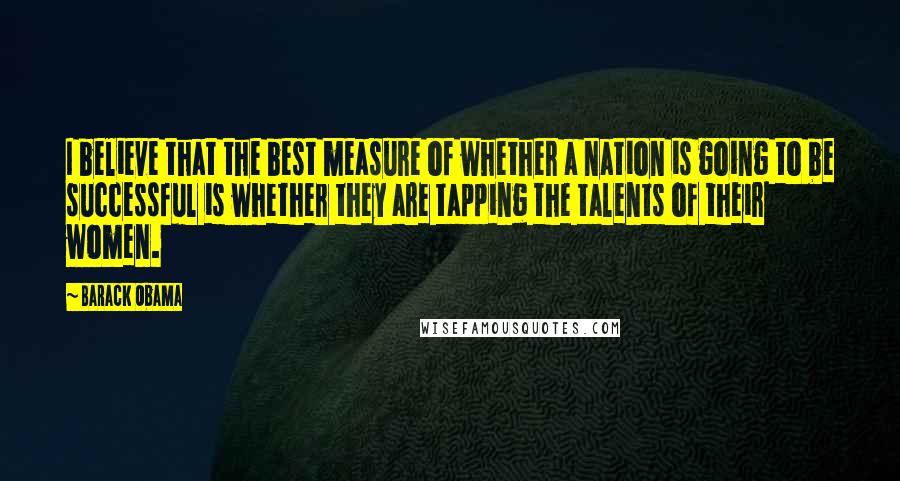 Barack Obama Quotes: I believe that the best measure of whether a nation is going to be successful is whether they are tapping the talents of their women.